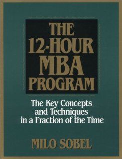 The 12 Hour MBA Program The Key Concepts and Techniques in a Fraction of the Time Milo Sobel 9780130979162 Books