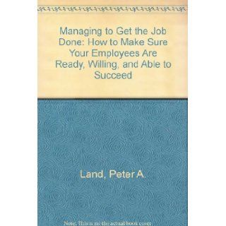 Managing to Get the Job Done  How to Make Sure Your Employees Are Ready, Willing, and Able to Succeed Peter A. Land 9780939975143 Books