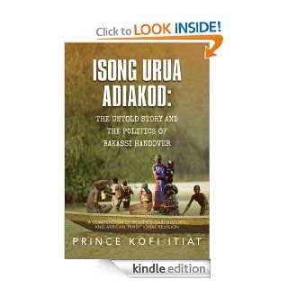 ISONG URUA ADIAKOD THE UNTOLD STORY AND THE POLITICS OF BAKASSI HANDOVER A COMPENDIUM OF POLITICS, EKID HISTORY, AND AFRICAN TRADITIONAL RELIGION eBook Prince Kofi Itiat Kindle Store