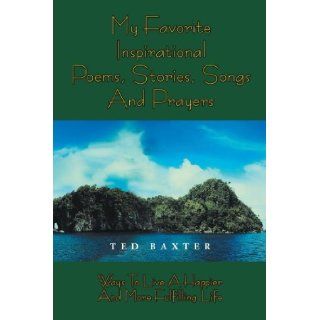 My Favorite Inspirational Poems, Stories, Songs and Prayers: Ways to Live A Happier and More Fulfilling Life: Ted Baxter: 9781477151457: Books