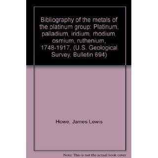 Bibliography of the metals of the platinum group: Platinum, palladium, iridium, rhodium, osmium, ruthenium, 1748 1917, (U.S. Geological Survey. Bulletin 694): James Lewis Howe: Books