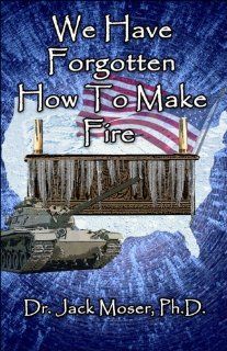 We Have Forgotten How to Make Fire (9781413787061): Dr. Jack Moser Ph.D.: Books