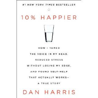 10% Happier: How I Tamed the Voice in My Head, Reduced Stress Without Losing My Edge, and Found Self Help That Actually Works  A True Story: Dan Harris: 9780062265425: Books