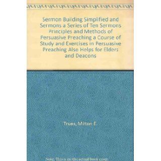 Sermon Building Simplified and Sermons a Series of Ten Sermons Principles and Methods of Persuasive Preaching a Course of Study and Exercises in Persuasive Preaching Also Helps for Elders and Deacons: Milton E. Trues: Books