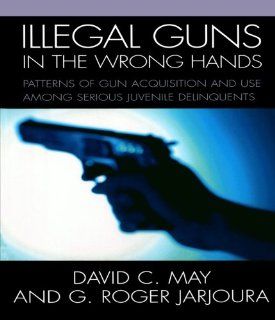 Illegal Guns in the Wrong Hands: Patterns of Gun Acquisition and Use among Serious Juvenile Delinquents (9780761833284): May David, Jarjoura G. Roger: Books