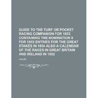 GUIDE TO THE TURF OR POCKET RACING COMPANION FOR 1853 CONTAINING THE NOMINATION S FOR 1853 ENTRIES FOR THE GREAT STAKES IN 1854 ALSO A CALENDAR OF THE RACES IN GREAT BRITAIN AND IRELAND IN 1852 (9781130391978): W.ruff: Books