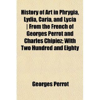 History of Art in Phrygia, Lydia, Caria, and Lycia  From the French of Georges Perrot and Charles Chipiez; With Two Hundred and Eighty: Georges Perrot: 9781154943276: Books