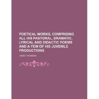 Poetical works, comprising all his pastoral, dramatic, lyrical and didactic poems and a few of his juvenile productions: James Thomson: 9781130108187: Books