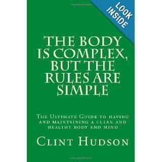 The Body is Complex, But The Rules are Simple: The Ultimate Guide to having and maintaining a clean and healthy body and mind (Volume 1): Mr Clint Hudson: 9780985098001: Books