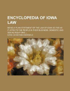 Encyclopedia of Iowa Law; Being a Plain Statement of the Law of Iowa So Far as It Affects the People in Their Business, Domestic and Social Relations: Ezra Christian Ebersole: 9781235615276: Books