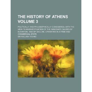 The history of Athens Volume 3; politically and philosophically considered, with the view to an investigation of the immediate causes of elevation,operative in a free and commercial state Sir William Young 9781236333865 Books