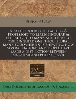 A battle door for teachers & professors to learn singular & plural you to many, and thou to one, singular one, thou, plural many, you: wherein isbetween singular and plural (1660): Benjamin Furly: 9781240821020: Books