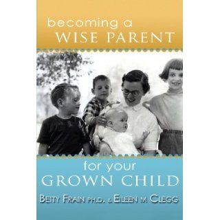Becoming a Wise Parent for Your Grown Child: Eileen M. Clegg, Betty Frain: 9781412093910: Books