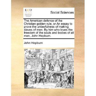 The American defence of the Christian golden rule, or An essay to prove the unlawfulness of making slaves of men. By him who loves the freedom of the souls and bodies of all men, John Hepburn. John Hepburn 9781170656341 Books