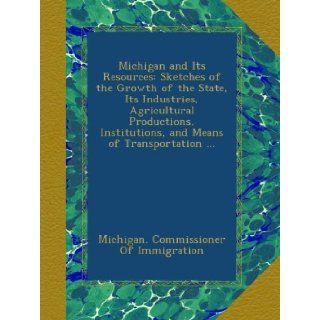Michigan and Its Resources: Sketches of the Growth of the State, Its Industries, Agricultural Productions, Institutions, and Means of Transportation: Michigan. Commissioner Of Immigration: Books