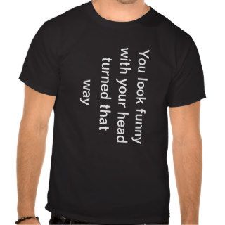 you look funny  while your head is turned that way tee shirt