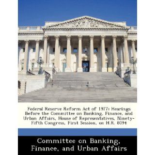 Federal Reserve Reform Act of 1977 Hearings Before the Committee on Banking, Finance, and Urban Affairs, House of Representatives, Ninety Fifth Congress, First Session, on H.R. 8094 Finance and Urban Committee on Banking 9781288452255 Books