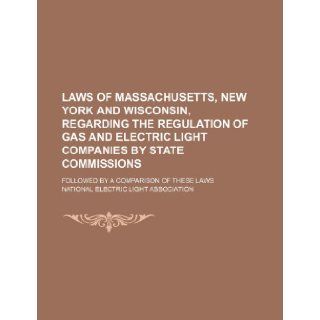 Laws of Massachusetts, New York and Wisconsin, Regarding the Regulation of Gas and Electric Light Companies by State Commissions; Followed by a Compar National Electric Light Association 9781235835315 Books
