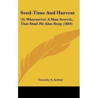 Seed Time and Harvest: Or Whatsoever a Man Soweth, That Shall He Also Reap (1864): T. S. Arthur, Timothy S. Arthur: 9780548953112: Books