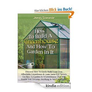 How to Build A Greenhouse And How To Garden In It: Discover How To Easily Build Your Own Affordable Greenhouse & Learn Some Key Secrets on How To Garden In A Greenhouse eBook: James Summer: Kindle Shop