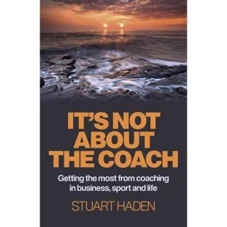 It's Not About the Coach: Getting the Most from Coaching in Business, Sport and Life